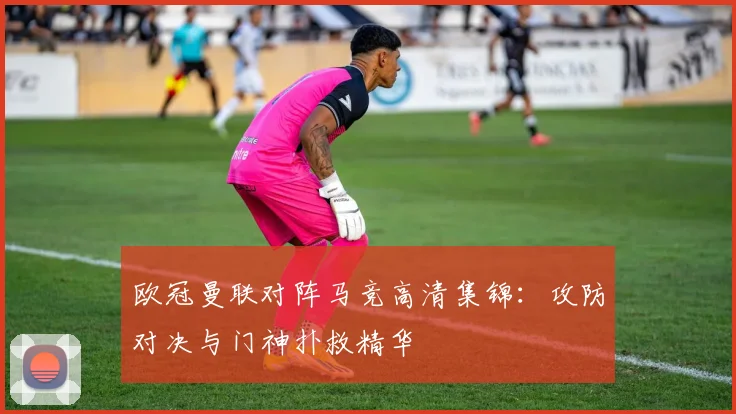 欧冠曼联对阵马竞高清集锦：攻防对决与门神扑救精华
