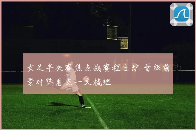 女足半决赛焦点战赛程出炉 晋级前景对阵看点一文梳理