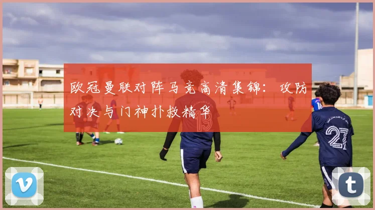 欧冠曼联对阵马竞高清集锦：攻防对决与门神扑救精华