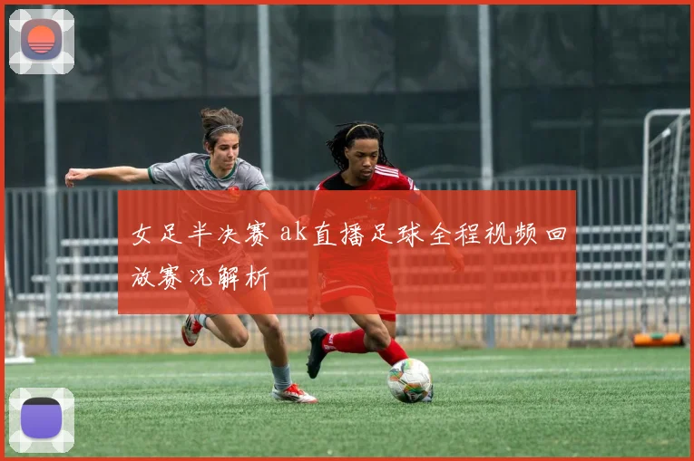 女足半决赛 ak直播足球全程视频回放赛况解析