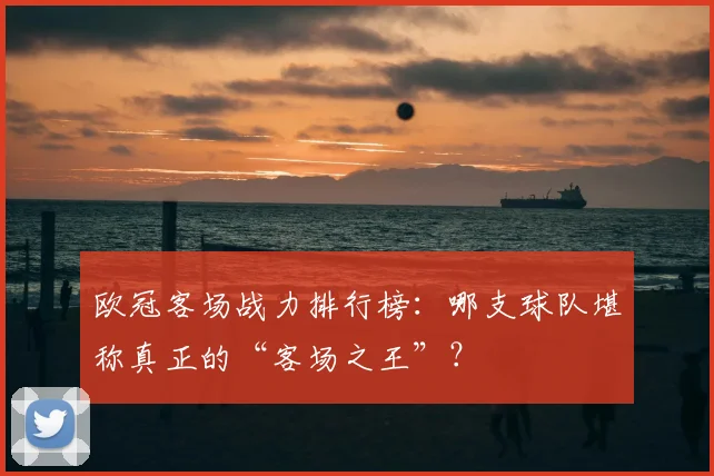 欧冠客场战力排行榜：哪支球队堪称真正的“客场之王”？