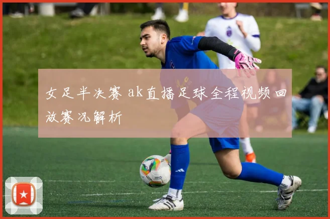 女足半决赛 ak直播足球全程视频回放赛况解析