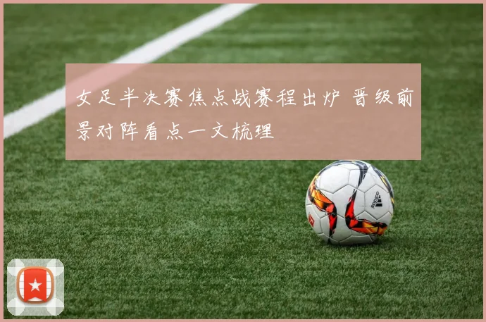 女足半决赛焦点战赛程出炉 晋级前景对阵看点一文梳理