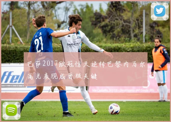 巴萨2017欧冠惊天逆转巴黎内马尔高光表现成晋级关键