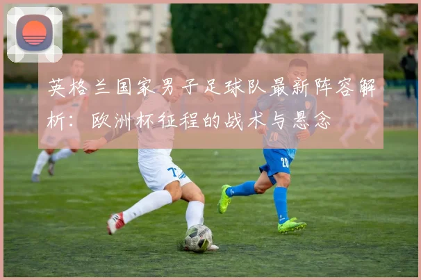 英格兰国家男子足球队最新阵容解析：欧洲杯征程的战术与悬念