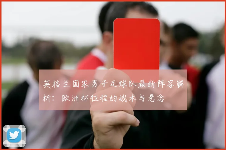 英格兰国家男子足球队最新阵容解析:欧洲杯征程的战术与悬念