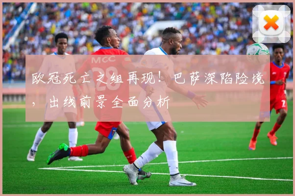 欧冠死亡之组再现!巴萨深陷险境,出线前景全面分析