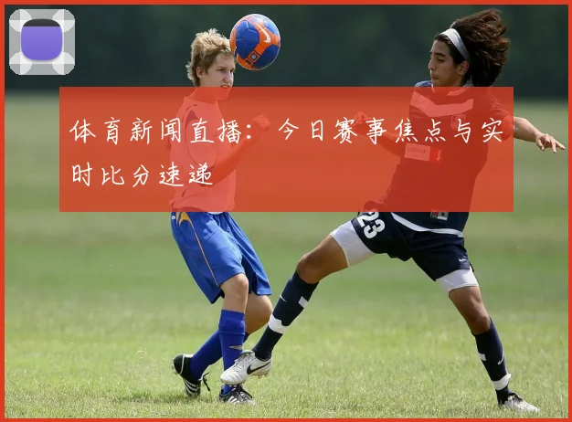 体育新闻直播：今日赛事焦点与实时比分速递