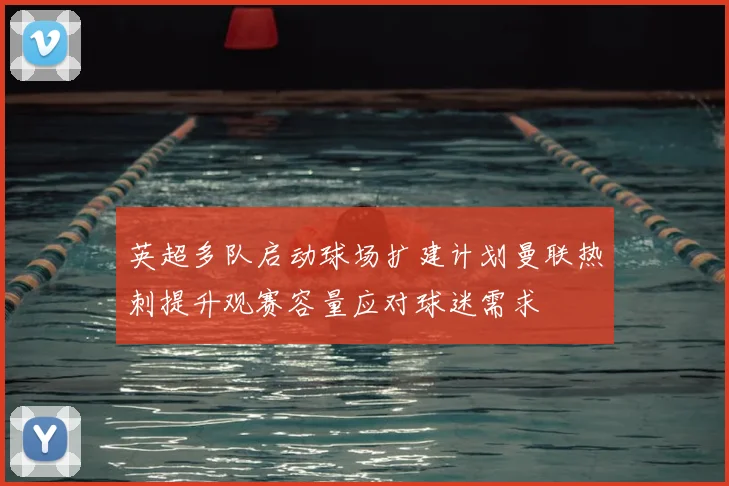 英超多队启动球场扩建计划曼联热刺提升观赛容量应对球迷需求